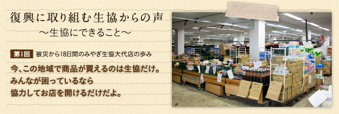 復興に取り組む生協からの声〜生協にできること〜 【第1回】被災から18日間のみやぎ生協大代店の歩み　今、この地域で商品が買えるのは生協だけ。みんなが困っているなら協力してお店を開けるだけだよ。