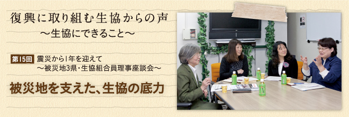 復興に取り組む生協からの声〜生協にできること〜 【第15回】震災から1年を迎えて〜被災地3県・生協組合員理事座談会〜 被災地を支えた、生協の底力