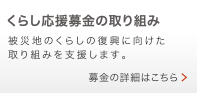 くらしの応援募金の取り組み 被災地のくらしの復興に向けた
取り組みを支援します。 募金の詳細はこちら