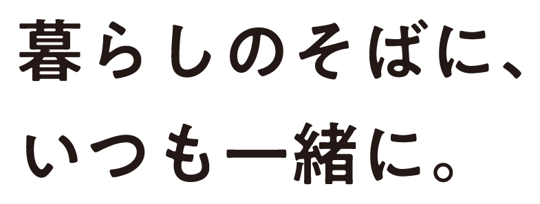 暮らしのそばに、いつも一緒に。