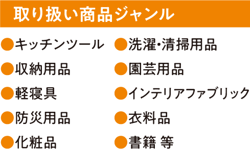 取り扱い商品ジャンル ●キッチンツール ●洗濯・清掃用品 ●収納用品 ●園芸用品 ●軽寝具 ●インテリアファブリック ●防災用品 ●衣料品 ●化粧品 ●書籍 等