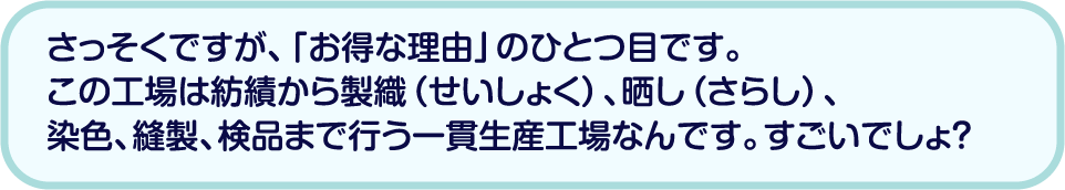 さっそくですが、「お得な理由」のひとつ目です。この工場は紡績から製織（せいしょく）、晒し（さらし）、染色、縫製、検品まで行う一貫生産工場なんです。すごいでしょ？