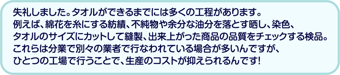 失礼しました。タオルができるまでには多くの工程があります。例えば、綿花を糸にする紡績、不純物や余分な油分を落とす晒し、染色、タオルのサイズにカットして縫製、出来上がった商品の品質をチェックする検品。これらは分業で別々の業者で行なわれている場合が多いんですが、ひとつの工場で行うことで、生産のコストが抑えられるんです！