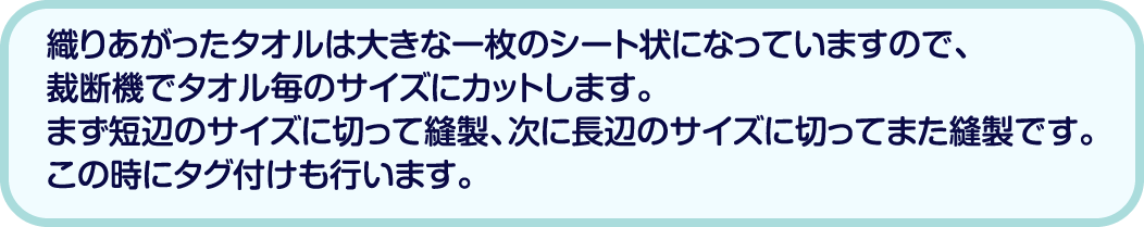 織りあがったタオルは大きな一枚のシート状になっていますので、裁断機でタオル毎のサイズにカットします。まず短辺のサイズに切って縫製、次に長辺のサイズに切ってまた縫製です。この時にタグ付けも行います。