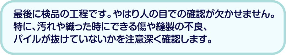 最後に検品の工程です。やはり人の目での確認が欠かせません。特に、汚れや織った時にできる傷や縫製の不良、パイルが抜けていないかを注意深く確認します。