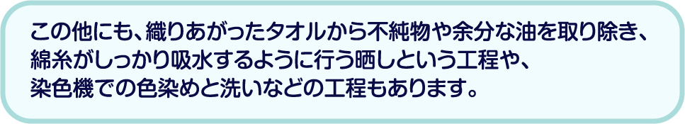 この他にも、織りあがったタオルから不純物や余分な油を取り除き、綿糸がしっかり吸水するように行う晒しという工程や、染色機での色染めと洗いなどの工程もあります。