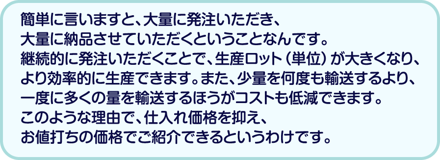 簡単に言いますと、大量に発注いただき、大量に納品させていただくということなんです。継続的に発注いただくことで、生産ロット（単位）が大きくなり、より効率的に生産できます。また、少量を何度も輸送するより、一度に多くの量を輸送するほうがコストも低減できます。このような理由で、仕入れ価格を抑え、お値打ちの価格でご紹介できるというわけです。