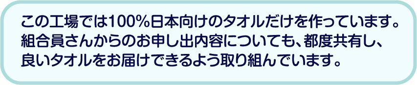 この工場では100％日本向けのタオルだけを作っています。組合員さんからのお申し出内容についても、都度共有し、良いタオルをお届けできるよう取り組んでいます。