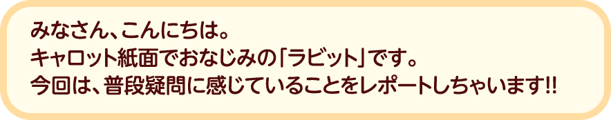 みなさん、こんにちは。キャロット紙面でおなじみの「ラビット」です。今回は、普段疑問に感じていることをレポートしちゃいます！！