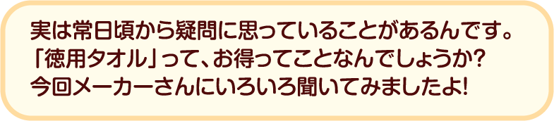 実は常日頃から疑問に思っていることがあるんです。「徳用タオル」って、お得ってことなんでしょうか？今回メーカーさんにいろいろ聞いてみましたよ！