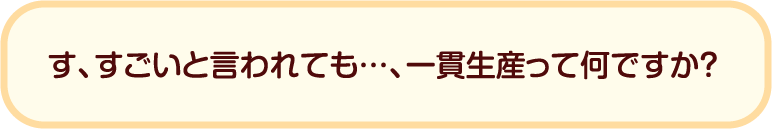 す、すごいと言われても…、一貫生産って何ですか？