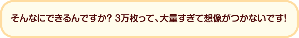 そんなにできるんですか？ 3万枚って、大量すぎて想像がつかないです！