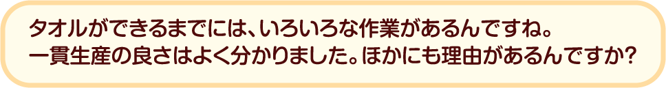 タオルができるまでには、いろいろな作業があるんですね。一貫生産の良さはよく分かりました。ほかにも理由があるんですか？