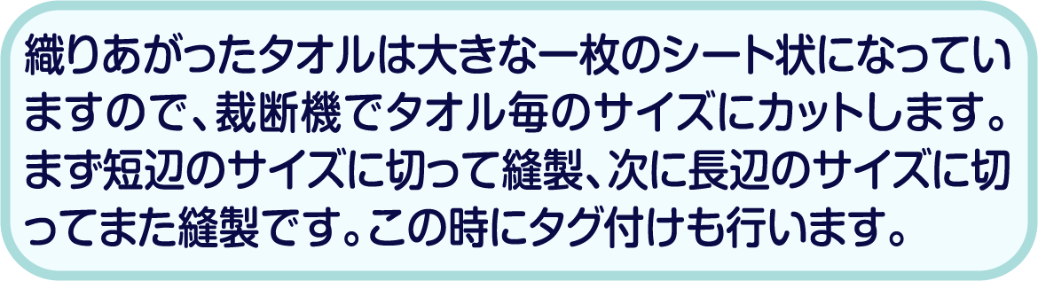 織りあがったタオルは大きな一枚のシート状になっていますので、裁断機でタオル毎のサイズにカットします。まず短辺のサイズに切って縫製、次に長辺のサイズに切ってまた縫製です。この時にタグ付けも行います。