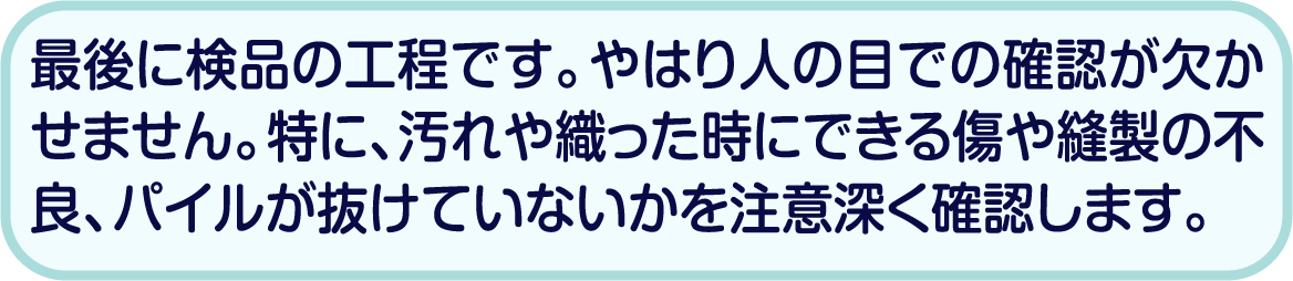 最後に検品の工程です。やはり人の目での確認が欠かせません。特に、汚れや織った時にできる傷や縫製の不良、パイルが抜けていないかを注意深く確認します。