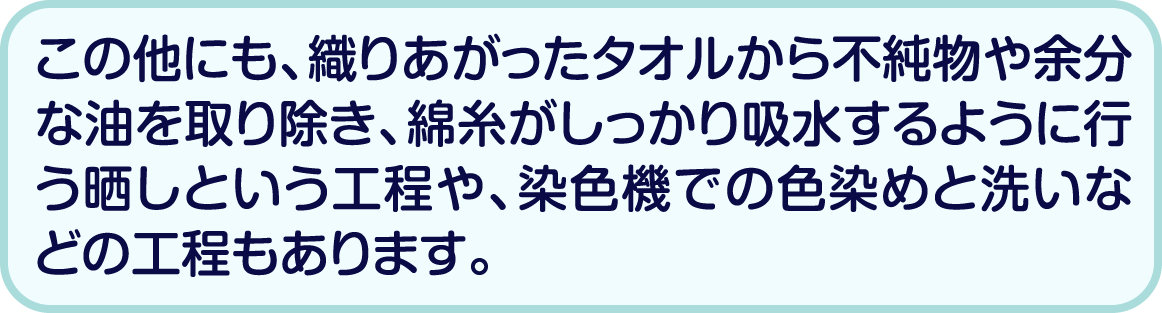 この他にも、織りあがったタオルから不純物や余分な油を取り除き、綿糸がしっかり吸水するように行う晒しという工程や、染色機での色染めと洗いなどの工程もあります。