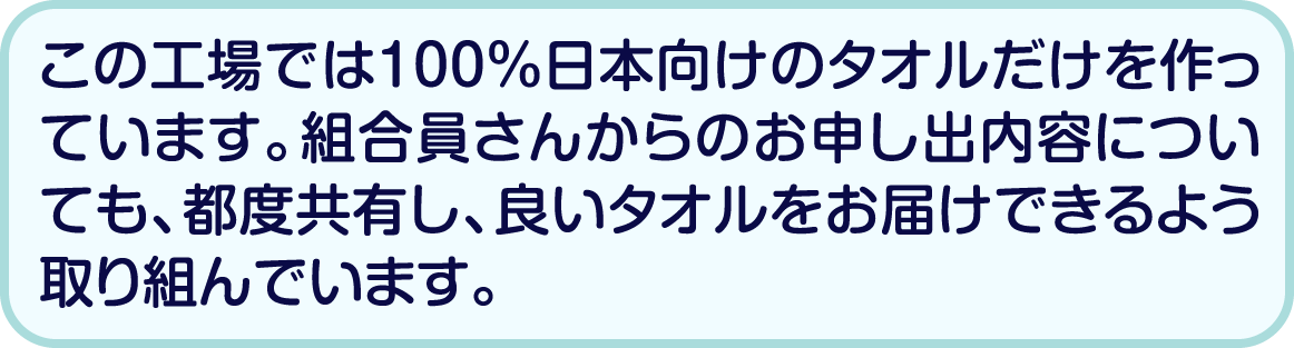 この工場では100％日本向けのタオルだけを作っています。組合員さんからのお申し出内容についても、都度共有し、良いタオルをお届けできるよう取り組んでいます。