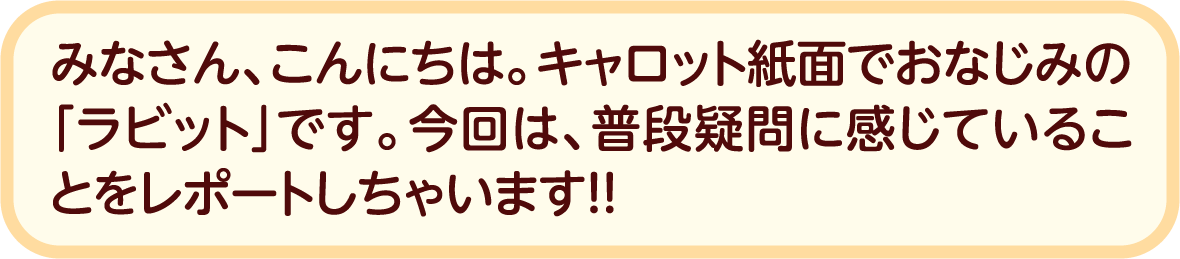 みなさん、こんにちは。キャロット紙面でおなじみの「ラビット」です。今回は、普段疑問に感じていることをレポートしちゃいます！！