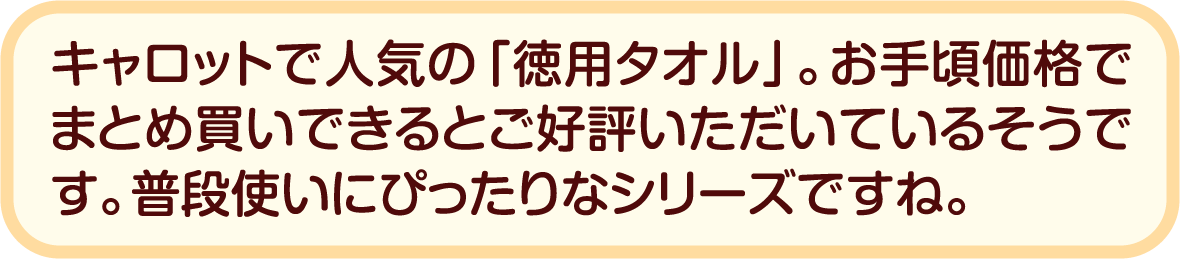 キャロットで人気の「徳用タオル」。お手頃価格でまとめ買いできるとご好評いただいているそうです。普段使いにぴったりなシリーズですね。