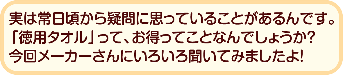 実は常日頃から疑問に思っていることがあるんです。「徳用タオル」って、お得ってことなんでしょうか？今回メーカーさんにいろいろ聞いてみましたよ！