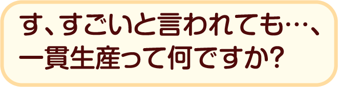 す、すごいと言われても…、一貫生産って何ですか？