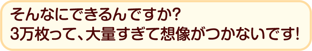 そんなにできるんですか？ 3万枚って、大量すぎて想像がつかないです！