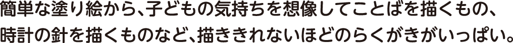 簡単な塗り絵から、子どもの気持ちを想像してことばを描くもの、時計の針を描くものなど、描ききれないほどのらくがきがいっぱい。