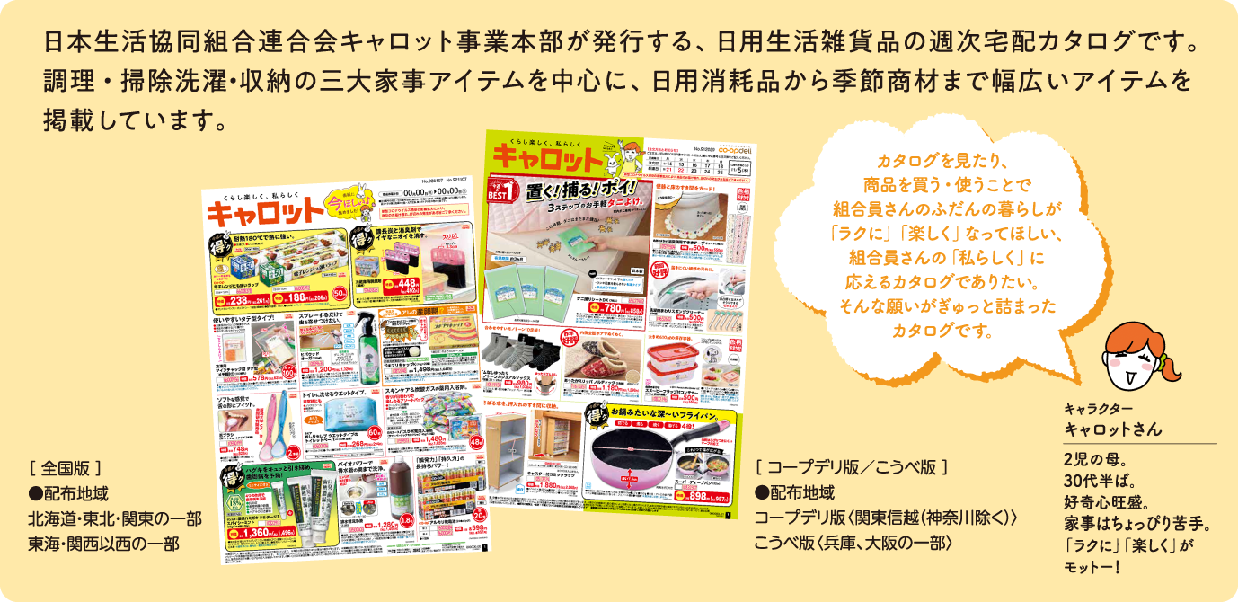 日本生活協同組合連合会キャロット事業本部が発行する、日用生活雑貨品の週次宅配カタログです。調理・掃除洗濯・収納の三大家事アイテムを中心に、日用消耗品から季節商材まで幅広いアイテムを掲載しています。[全国版]●配布地域 北海道・東北・関東の一部 東海・関西以西の一部 [コープデリ版／こうべ版]●配布地域 コープデリ版〈関東信越（神奈川除く）〉こうべ版〈兵庫、大阪の一部〉