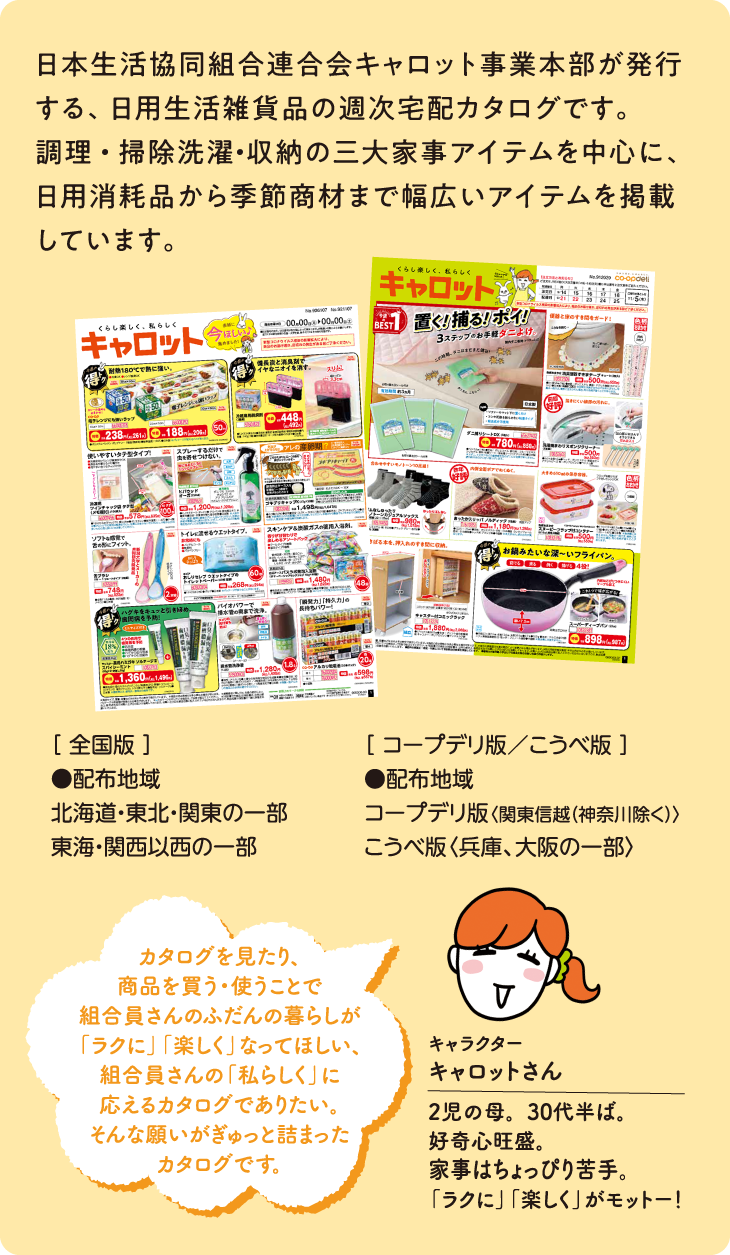 日本生活協同組合連合会キャロット事業本部が発行する、日用生活雑貨品の週次宅配カタログです。調理・掃除洗濯・収納の三大家事アイテムを中心に、日用消耗品から季節商材まで幅広いアイテムを掲載しています。[全国版]●配布地域 北海道・東北・関東の一部 東海・関西以西の一部 [コープデリ版／こうべ版]●配布地域 コープデリ版〈関東信越（神奈川除く）〉こうべ版〈兵庫、大阪の一部〉