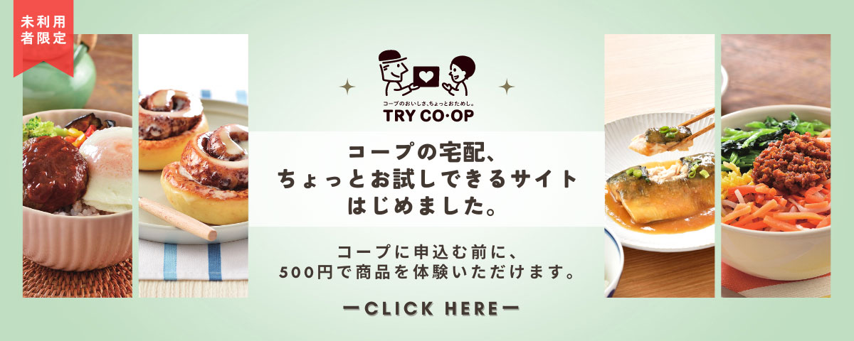 コープのおいしさ、ちょっとおためし。TRY CO・OP　コープの宅配、ちょっとお試しできるサイトはじめました。コープに申込む前に、500円で商品を体験いただけます。未利用者限定　CLICK HERE