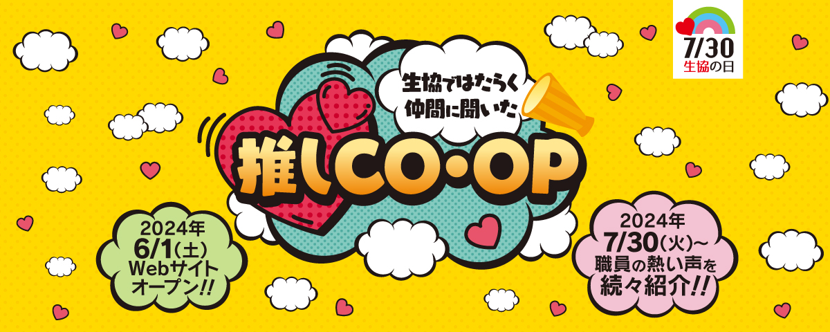 7/30 生協の日 生協ではたらく仲間に聞いた 推しCO・OP 2024年6/1（土）Webサイトオープン！！ 2024年7/30（火）～職員の熱い声を続々紹介！！