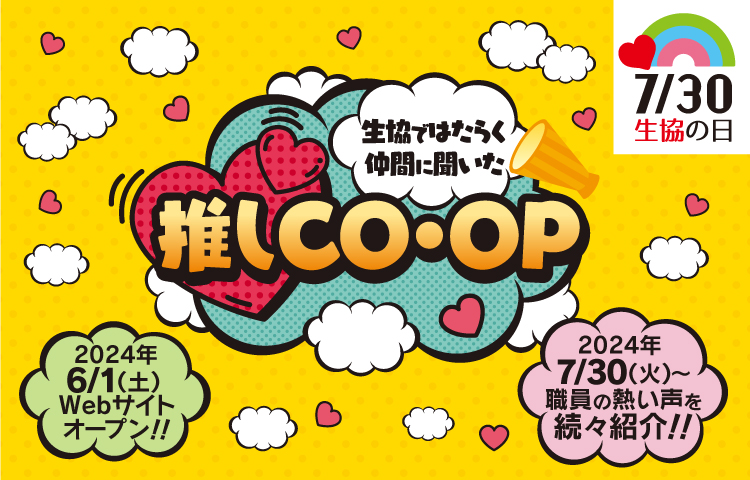 7/30 生協の日 生協ではたらく仲間に聞いた 推しCO・OP 2024年6/1（土）Webサイトオープン！！ 2024年7/30（火）～職員の熱い声を続々紹介！！