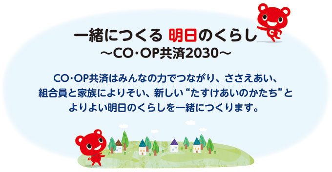 一緒につくる明日のくらし～ＣＯ･ＯＰ共済2030～ＣＯ･ＯＰ共済はみんなの力でつながり、ささえあい、組合員と家族によりそい、新しい“たすけあいのかたり”とよりよい明日のくらしを一緒につくります。