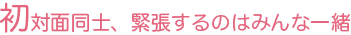 初対面同士、緊張するのはみんな一緒