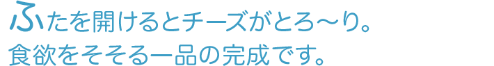 ふたを開けるとチーズがとろ～り。食欲をそそる一品の完成です。