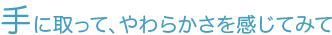 手に取って、やわらかさを感じてみて