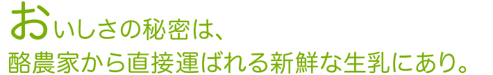 おいしさの秘密は、酪農家から直接運ばれる新鮮な生乳にあり。