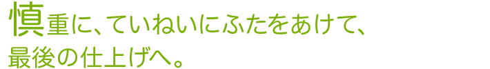 慎重に、ていねいにふたをあけて、最後の仕上げへ。