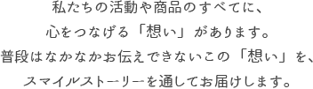 私たちの活動や商品のすべてに、心をつなげる「想い」があります。普段はなかなかお伝えできないこの「想い」を、スマイルストーリーを通してお届けします。