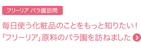 毎日使う化粧品のことをもっと知りたい！ 「フリーリア」原料のバラ園を訪ねました