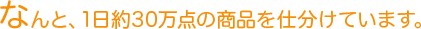 なんと、1日約30万点の商品を仕分けています。