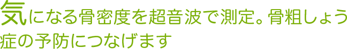 気になる骨密度を超音波で測定。骨粗しょう症の予防につなげます