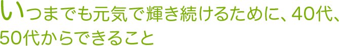 いつまでも元気で輝き続けるために、40代、50代からできること