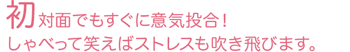 初対面でもすぐに意気投合！しゃべって笑えばストレスも吹き飛びます。