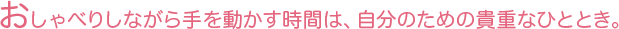 おしゃべりしながら手を動かす時間は、自分のための貴重なひととき。