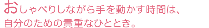 おしゃべりしながら手を動かす時間は、自分のための貴重なひととき。