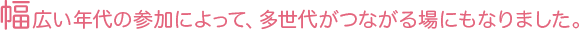 幅広い年代の参加によって、多世代がつながる場にもなりました。