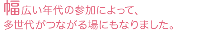 幅広い年代の参加によって、多世代がつながる場にもなりました。