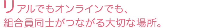 リアルでもオンラインでも、組合員同士がつながる大切な場所。