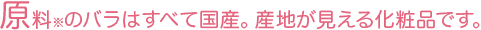 原料※のバラはすべて国産。産地が見える化粧品です。